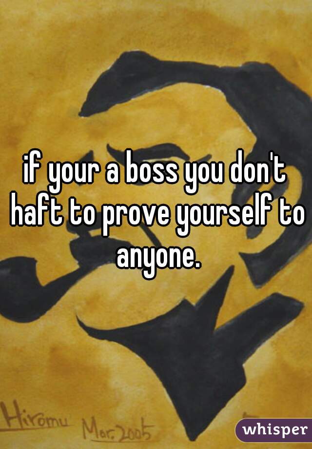 if your a boss you don't haft to prove yourself to anyone.