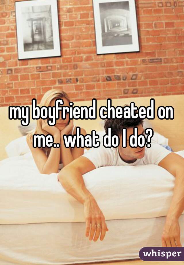 my boyfriend cheated on me.. what do I do?