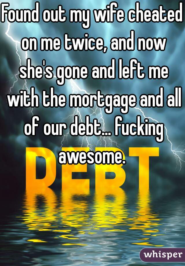 Found out my wife cheated on me twice, and now she's gone and left me with the mortgage and all of our debt... fucking awesome. 