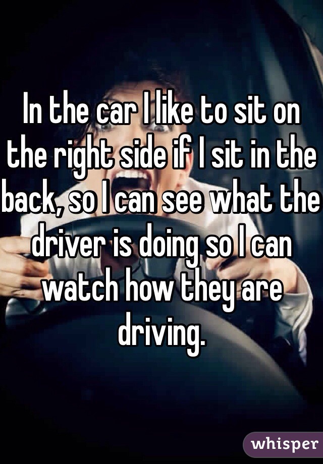 In the car I like to sit on the right side if I sit in the back, so I can see what the driver is doing so I can watch how they are driving. 