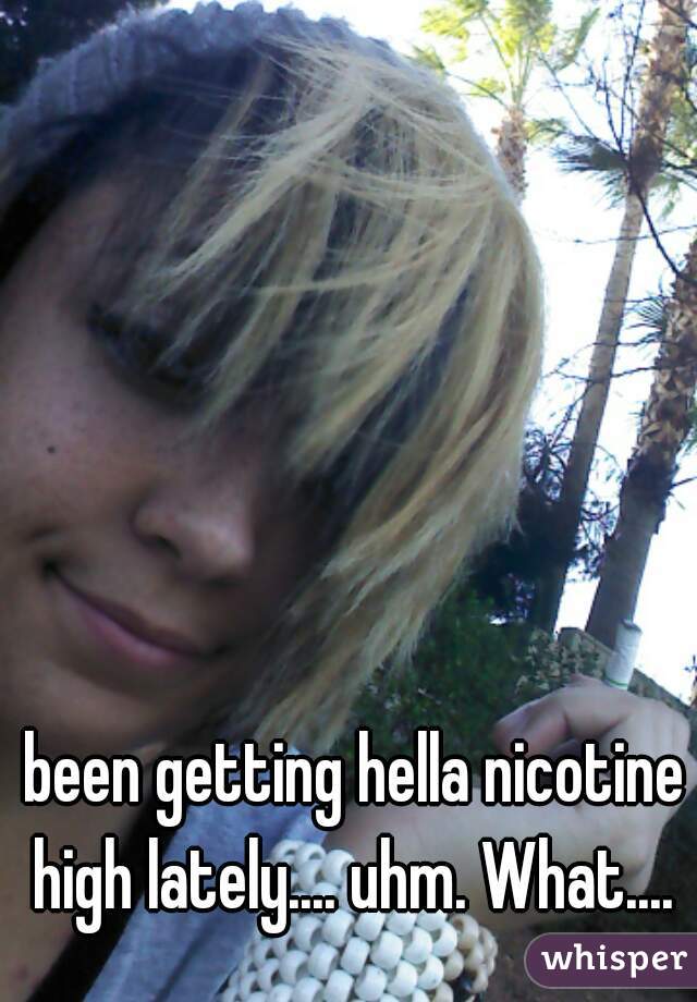  been getting hella nicotine high lately.... uhm. What....