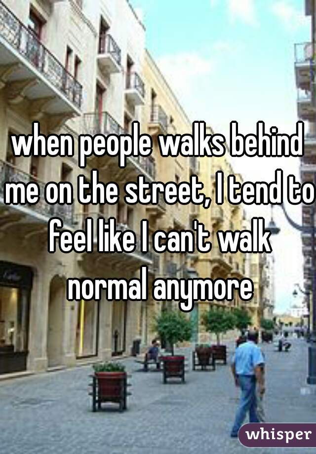when people walks behind me on the street, I tend to feel like I can't walk normal anymore