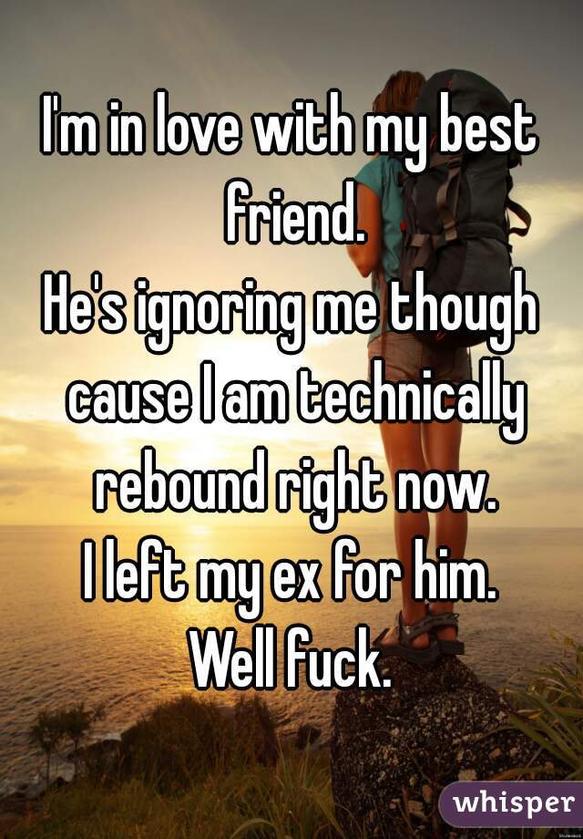 I'm in love with my best friend.
He's ignoring me though cause I am technically rebound right now.
I left my ex for him.
Well fuck.