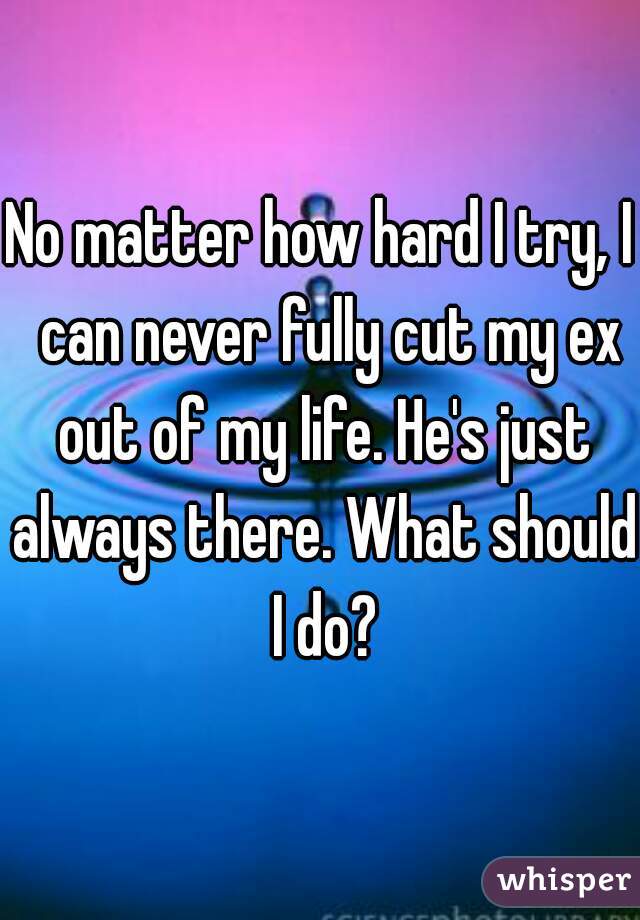 No matter how hard I try, I  can never fully cut my ex out of my life. He's just always there. What should I do?