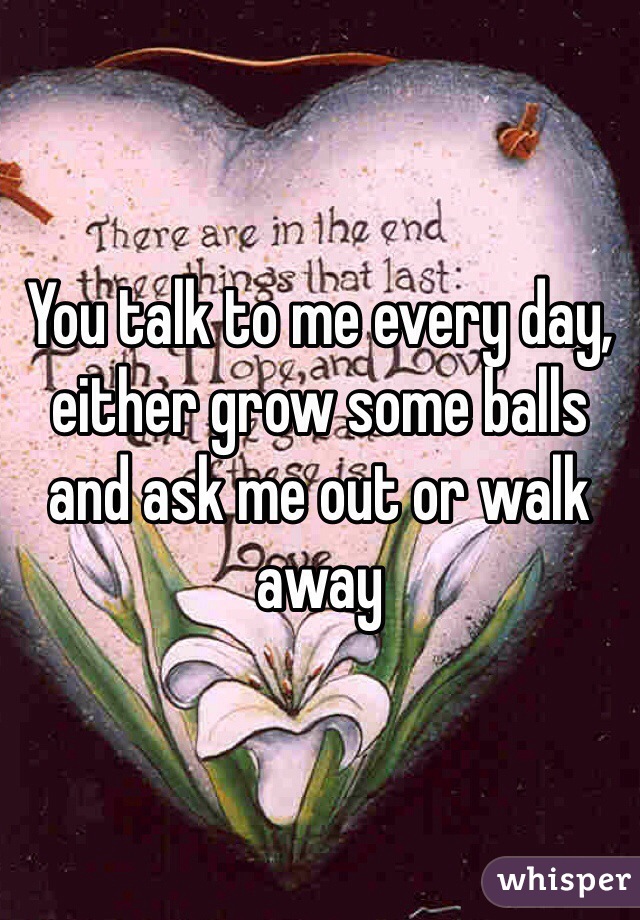 You talk to me every day, either grow some balls and ask me out or walk away