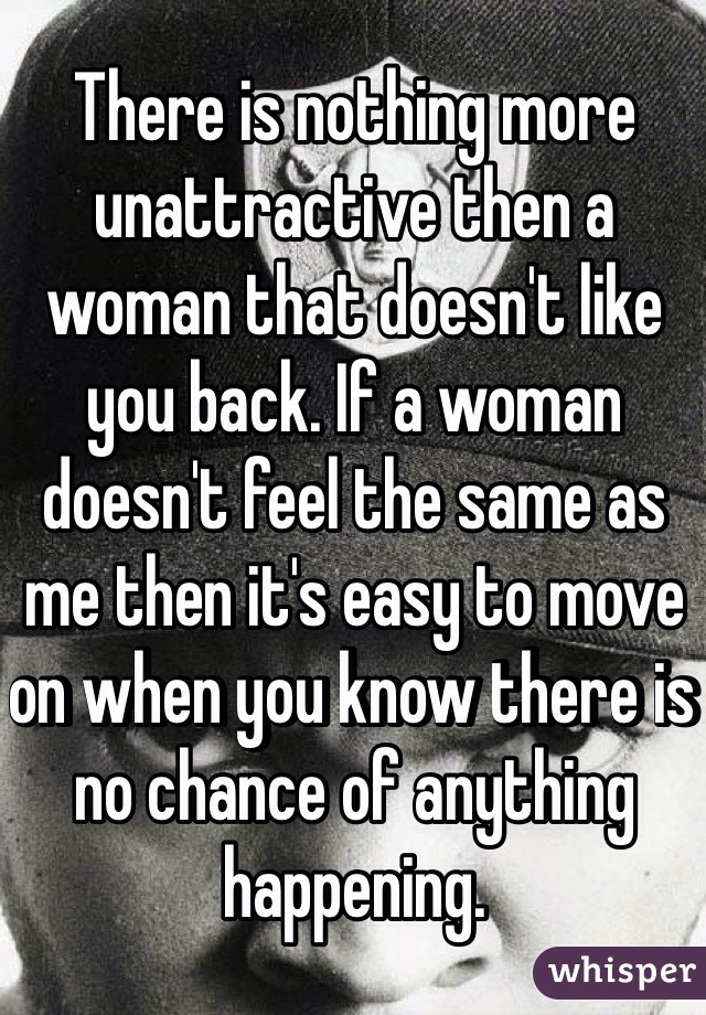 There is nothing more unattractive then a woman that doesn't like you back. If a woman doesn't feel the same as me then it's easy to move on when you know there is no chance of anything happening.