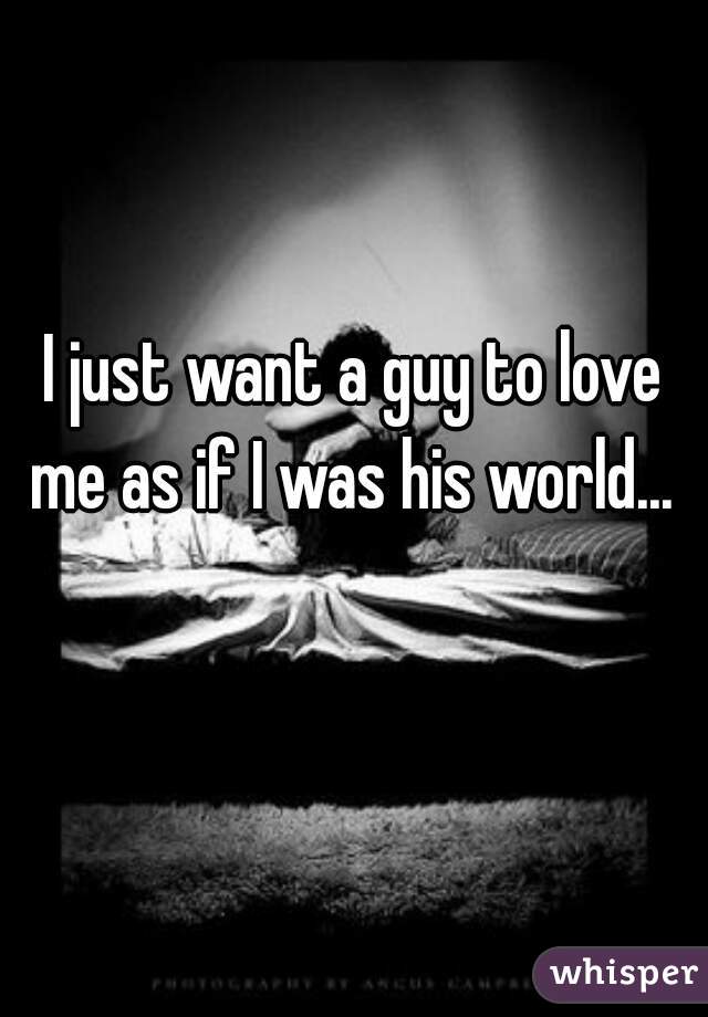 I just want a guy to love me as if I was his world... 
  