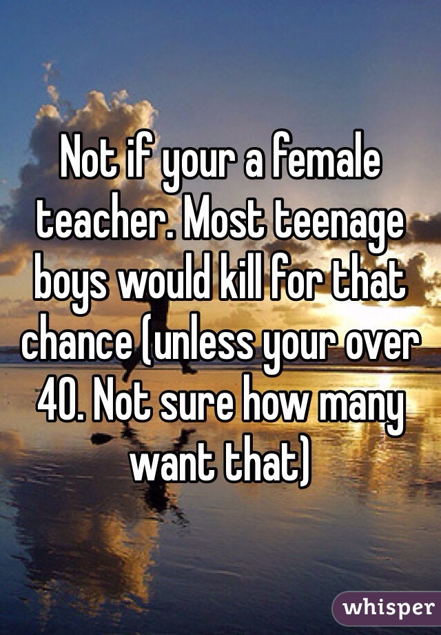Not if your a female teacher. Most teenage boys would kill for that chance (unless your over 40. Not sure how many want that)