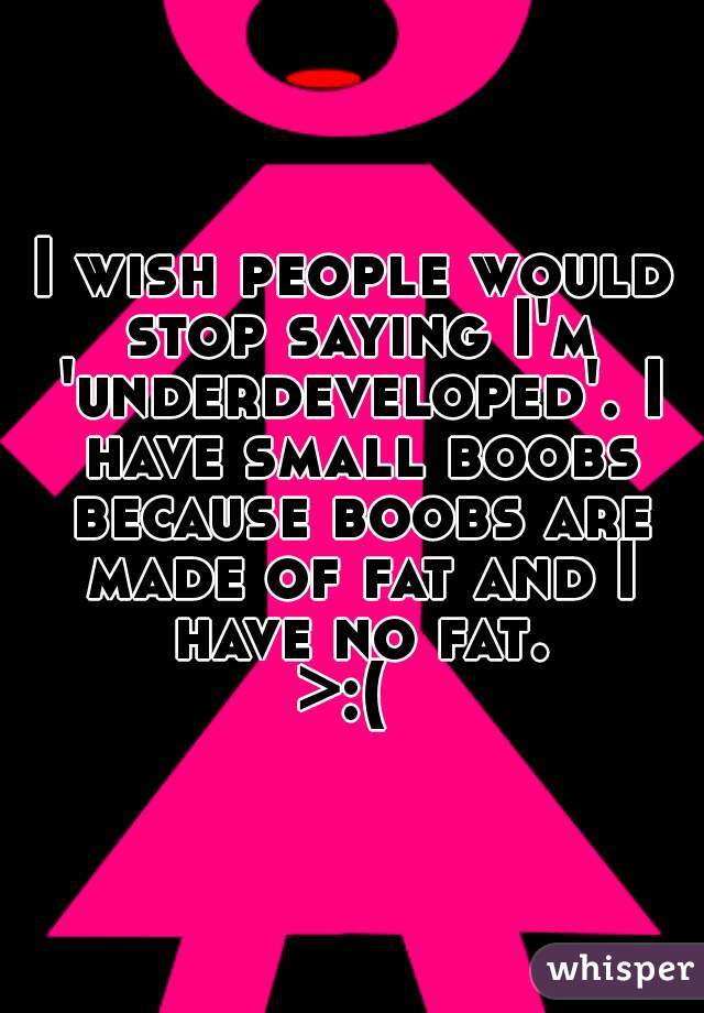 I wish people would stop saying I'm 'underdeveloped'. I have small boobs because boobs are made of fat and I have no fat.



>:( 
