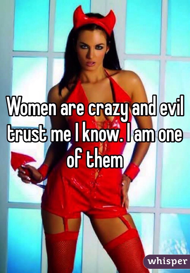 Women are crazy and evil trust me I know. I am one of them 
