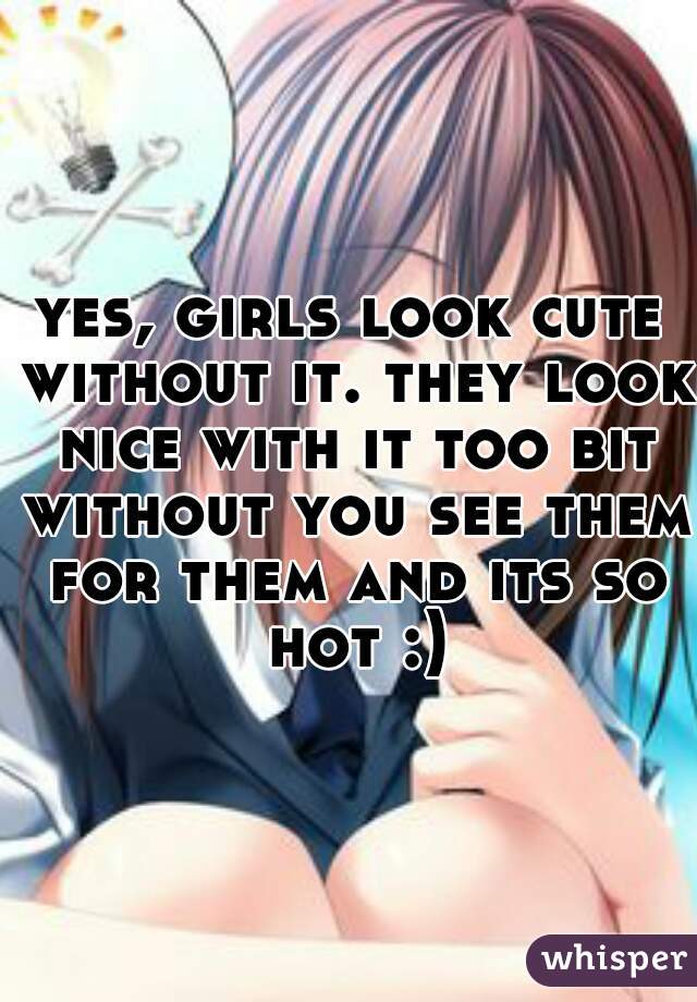 yes, girls look cute without it. they look nice with it too bit without you see them for them and its so hot :)