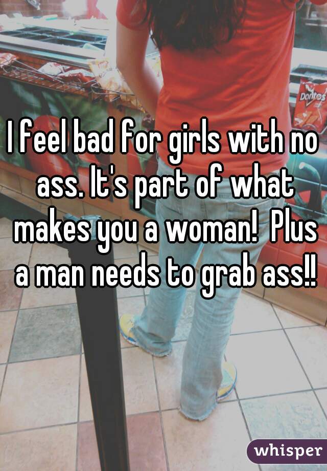 I feel bad for girls with no ass. It's part of what makes you a woman!  Plus a man needs to grab ass!!
 