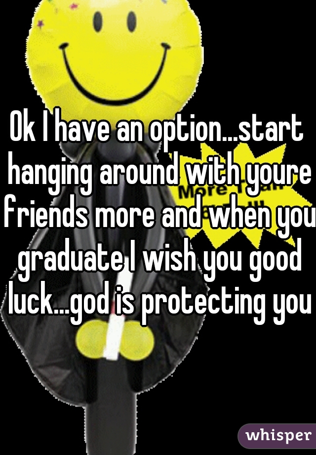 Ok I have an option...start hanging around with youre friends more and when you graduate I wish you good luck...god is protecting you
