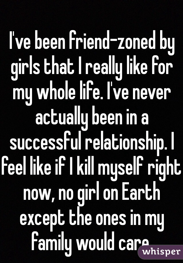 I've been friend-zoned by girls that I really like for my whole life. I've never actually been in a successful relationship. I feel like if I kill myself right now, no girl on Earth except the ones in my family would care.