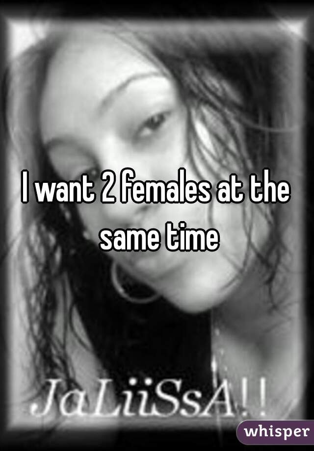 I want 2 females at the same time