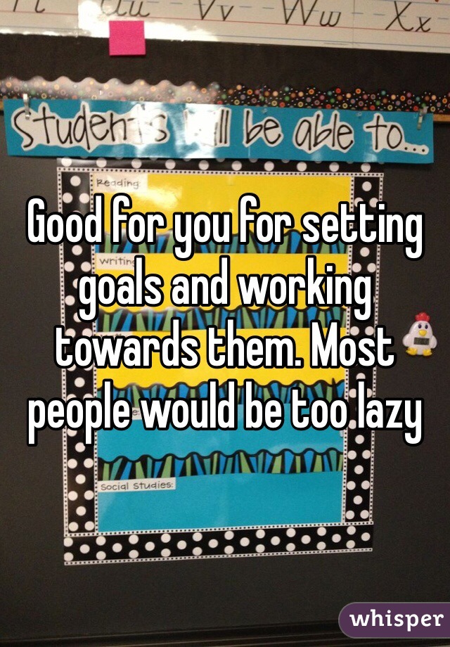 Good for you for setting goals and working towards them. Most people would be too lazy
