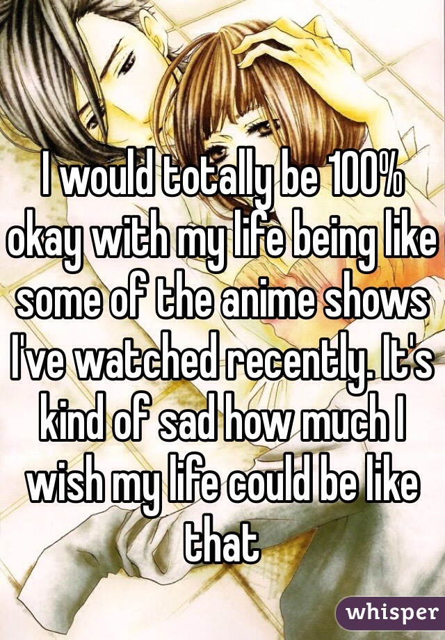 I would totally be 100% okay with my life being like some of the anime shows I've watched recently. It's kind of sad how much I wish my life could be like that 