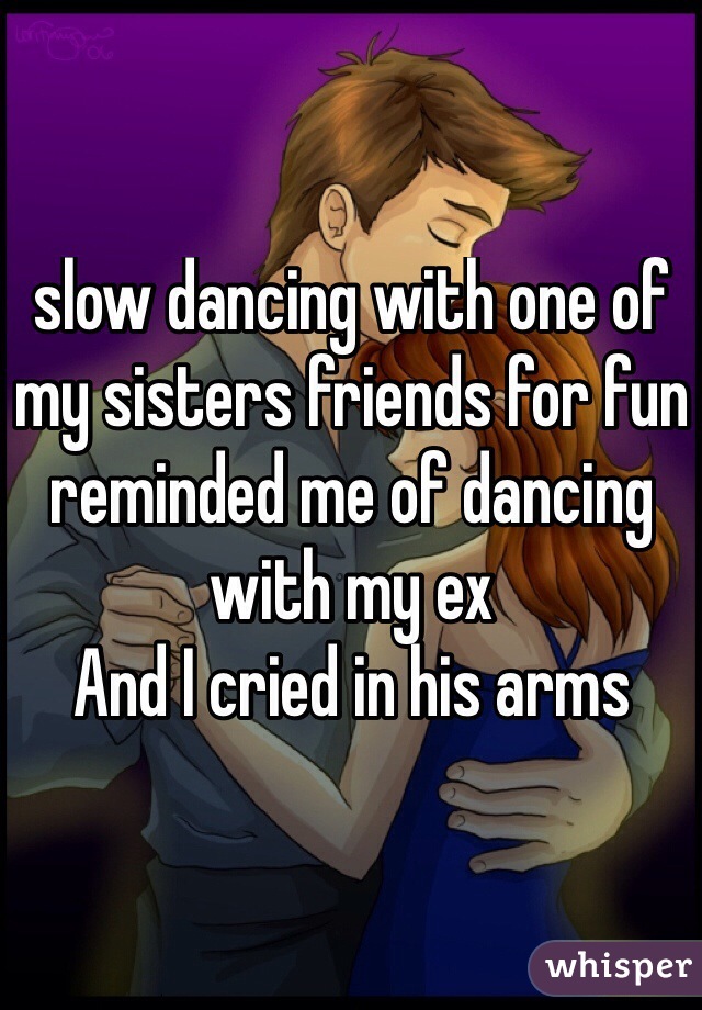 slow dancing with one of my sisters friends for fun reminded me of dancing with my ex 
And I cried in his arms
