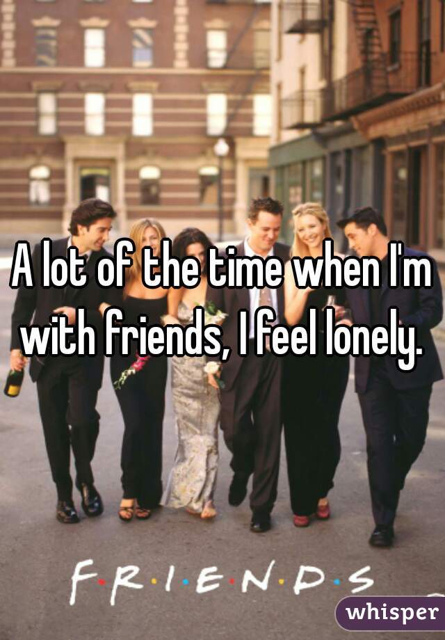 A lot of the time when I'm with friends, I feel lonely. 