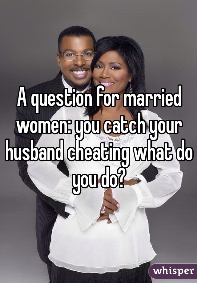 A question for married women: you catch your husband cheating what do you do?