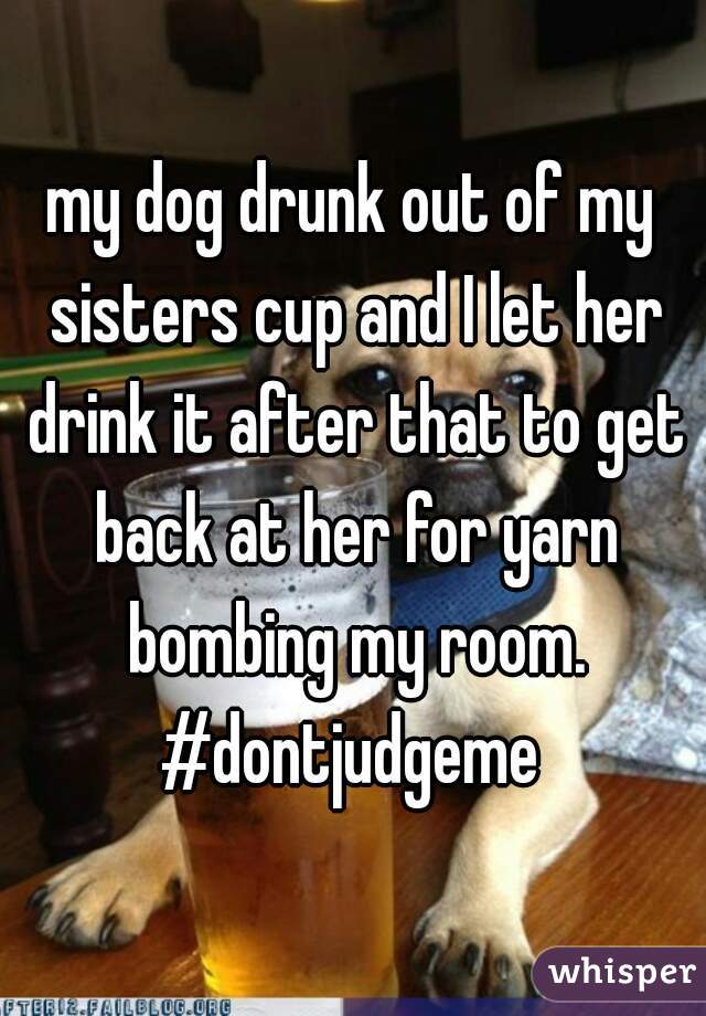 my dog drunk out of my sisters cup and I let her drink it after that to get back at her for yarn bombing my room.

#dontjudgeme