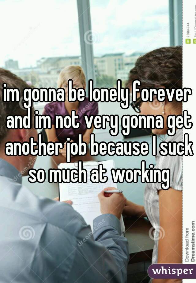 im gonna be lonely forever and im not very gonna get another job because I suck so much at working
