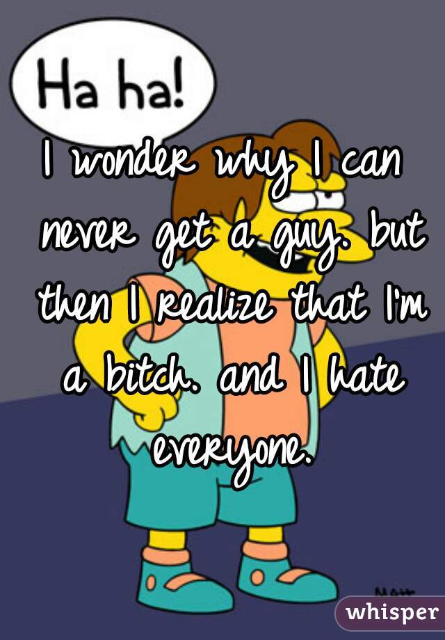 I wonder why I can never get a guy. but then I realize that I'm a bitch. and I hate everyone.