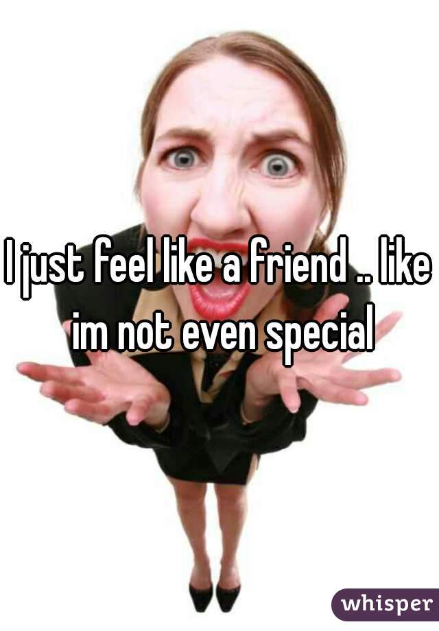 I just feel like a friend .. like im not even special