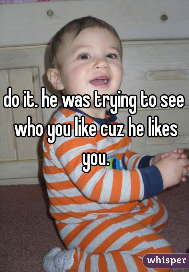 do it. he was trying to see who you like cuz he likes you.