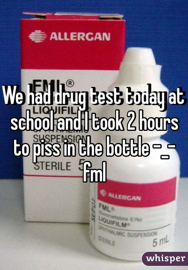 We had drug test today at school and I took 2 hours to piss in the bottle -_- fml 