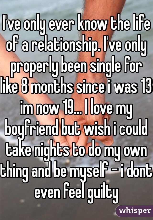 I've only ever know the life of a relationship. I've only properly been single for like 8 months since i was 13 im now 19... I love my boyfriend but wish i could take nights to do my own thing and be myself - i dont even feel guilty 