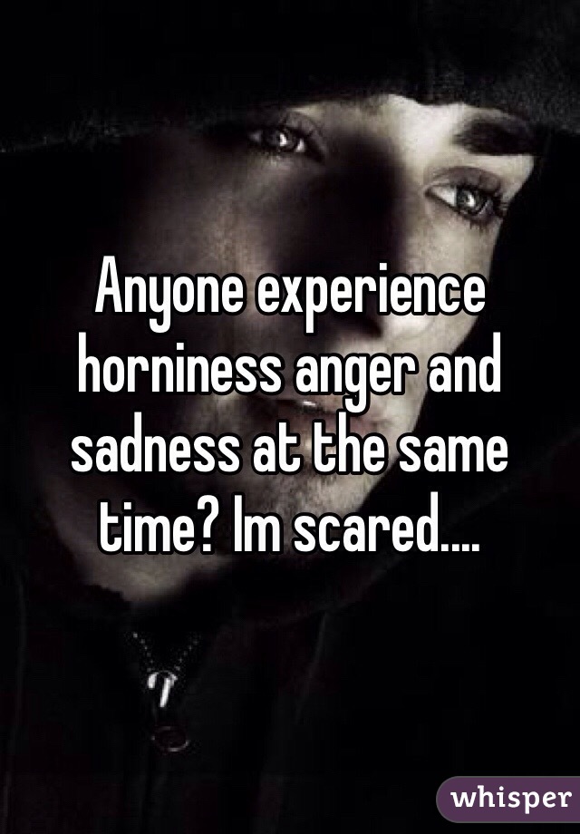 Anyone experience horniness anger and sadness at the same time? Im scared....
