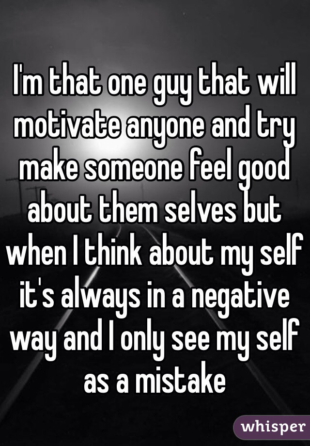I'm that one guy that will motivate anyone and try make someone feel good about them selves but when I think about my self it's always in a negative way and I only see my self as a mistake