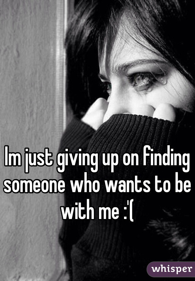 Im just giving up on finding someone who wants to be with me :'( 