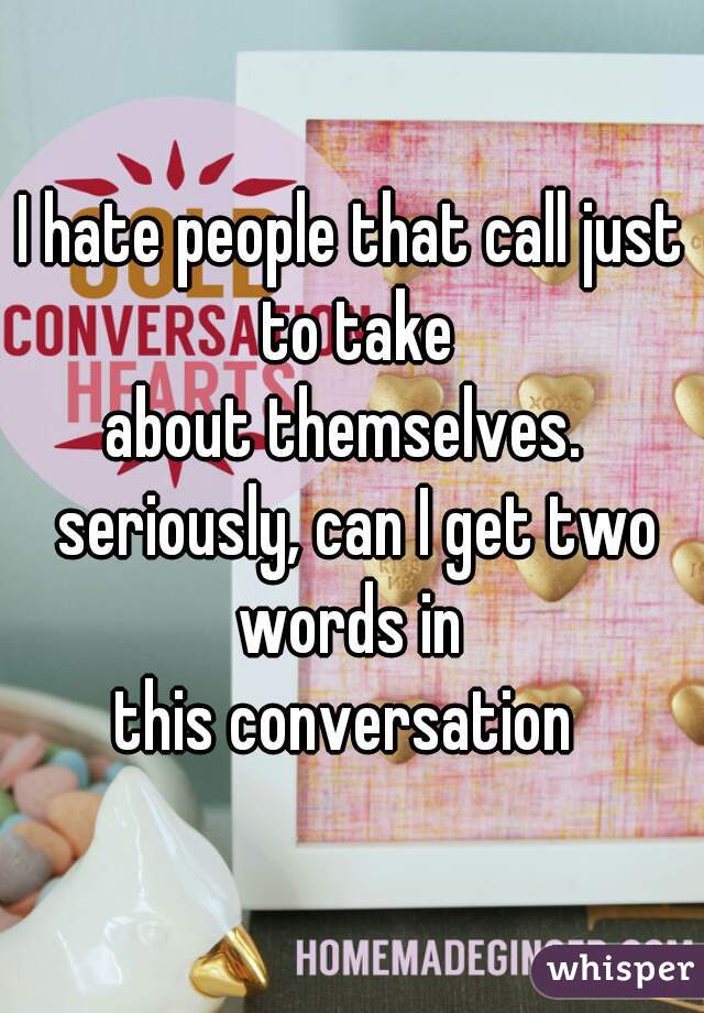 I hate people that call just to take
about themselves.  seriously, can I get two words in 
this conversation 