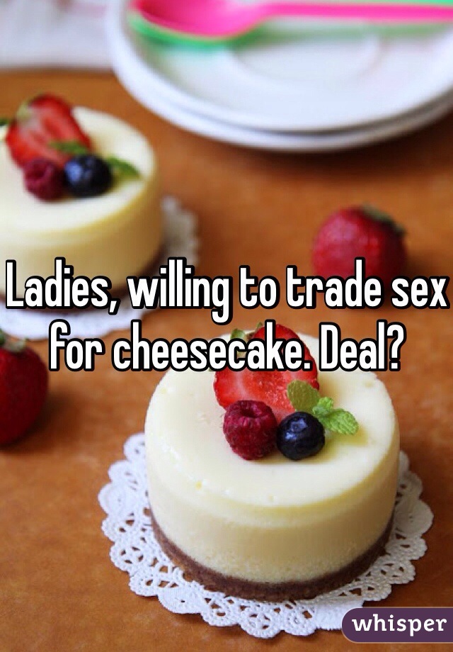 Ladies, willing to trade sex for cheesecake. Deal? 
