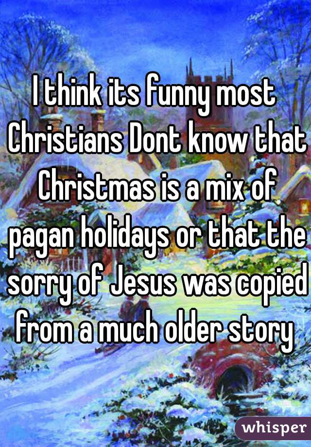 I think its funny most Christians Dont know that Christmas is a mix of pagan holidays or that the sorry of Jesus was copied from a much older story 
