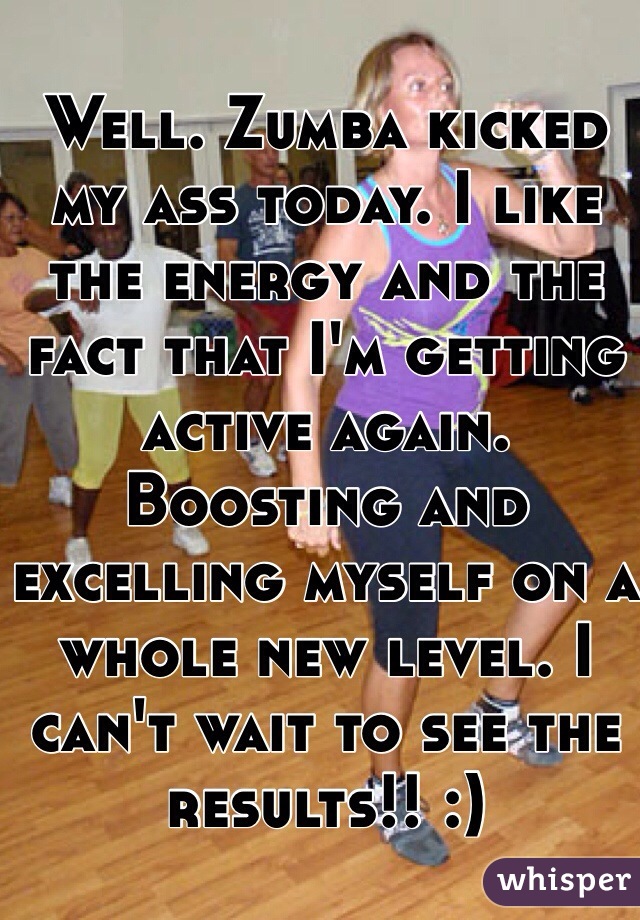 Well. Zumba kicked my ass today. I like the energy and the fact that I'm getting active again. Boosting and excelling myself on a whole new level. I can't wait to see the results!! :)