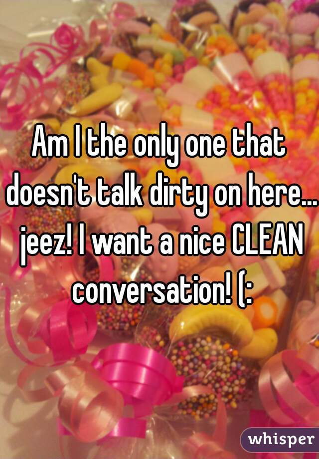 Am I the only one that doesn't talk dirty on here... jeez! I want a nice CLEAN conversation! (: