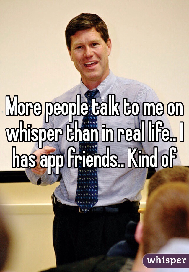 More people talk to me on whisper than in real life.. I has app friends.. Kind of