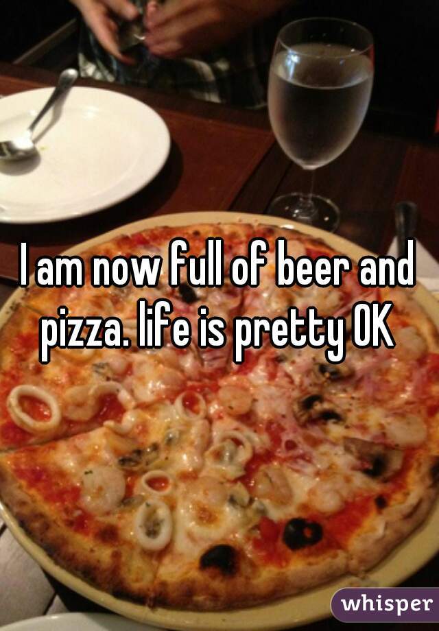 I am now full of beer and pizza. life is pretty OK 