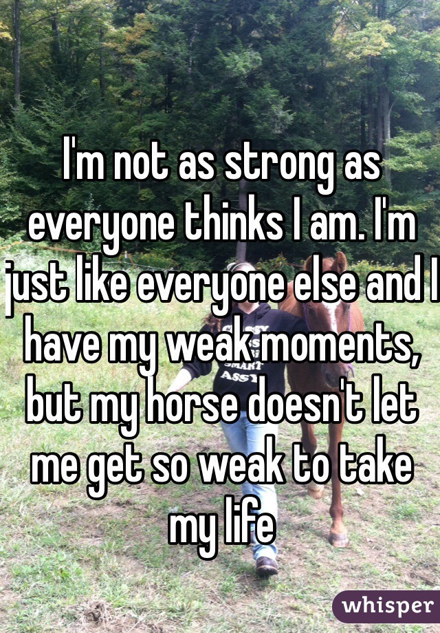 I'm not as strong as everyone thinks I am. I'm just like everyone else and I have my weak moments, but my horse doesn't let me get so weak to take my life
