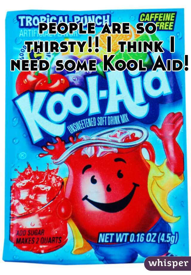 people are so thirsty!! I think I need some Kool Aid!