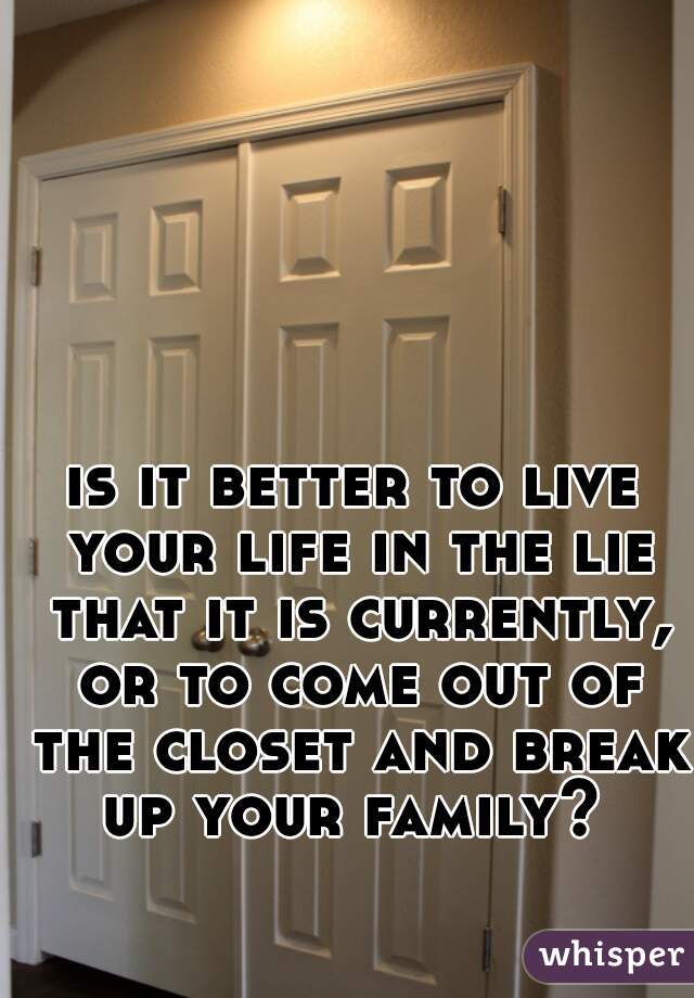 is it better to live your life in the lie that it is currently, or to come out of the closet and break up your family? 