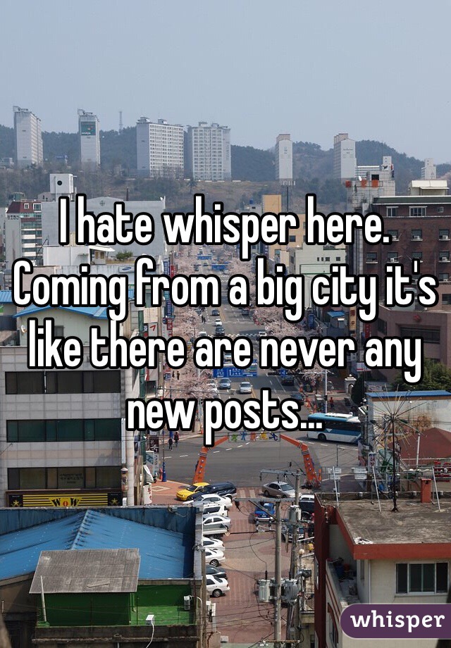 I hate whisper here. Coming from a big city it's like there are never any new posts...