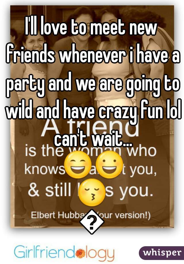 I'll love to meet new friends whenever i have a party and we are going to wild and have crazy fun lol can't wait... 😄😃😚😉