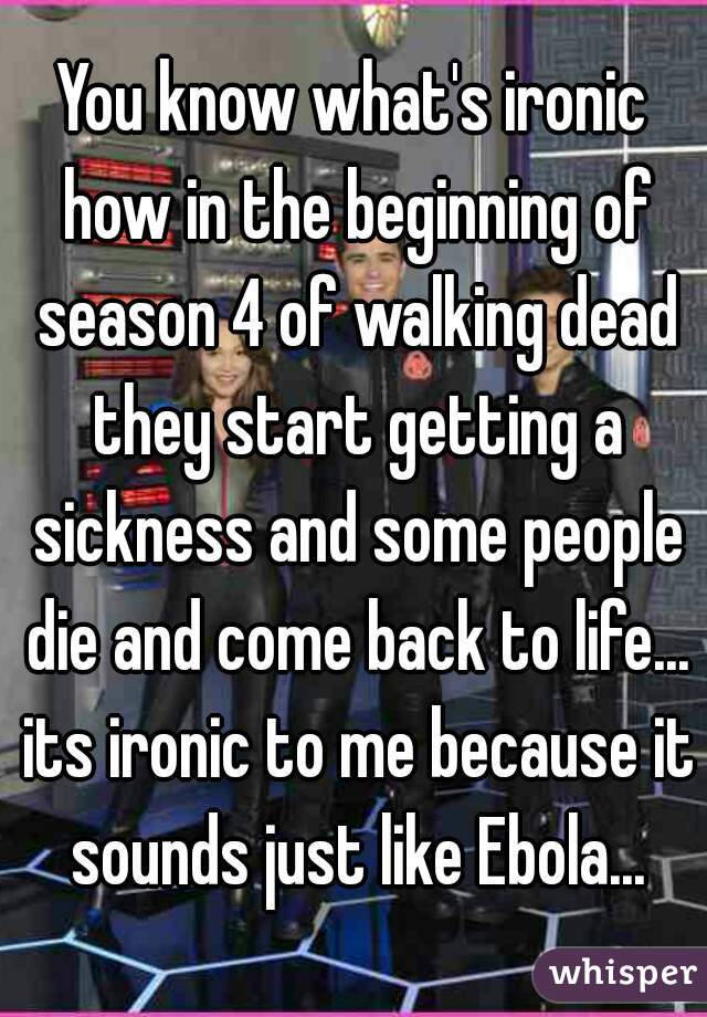 You know what's ironic how in the beginning of season 4 of walking dead they start getting a sickness and some people die and come back to life... its ironic to me because it sounds just like Ebola...