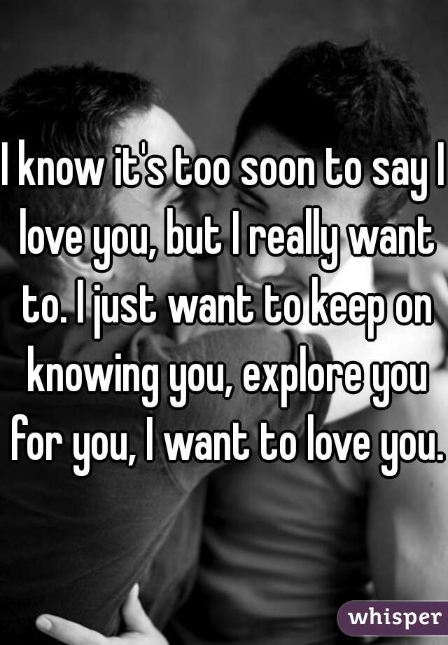 I know it's too soon to say I love you, but I really want to. I just want to keep on knowing you, explore you for you, I want to love you. 