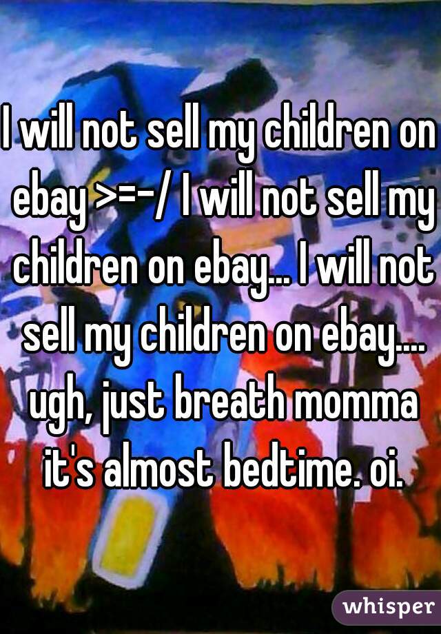 I will not sell my children on ebay >=-/ I will not sell my children on ebay... I will not sell my children on ebay.... ugh, just breath momma it's almost bedtime. oi.