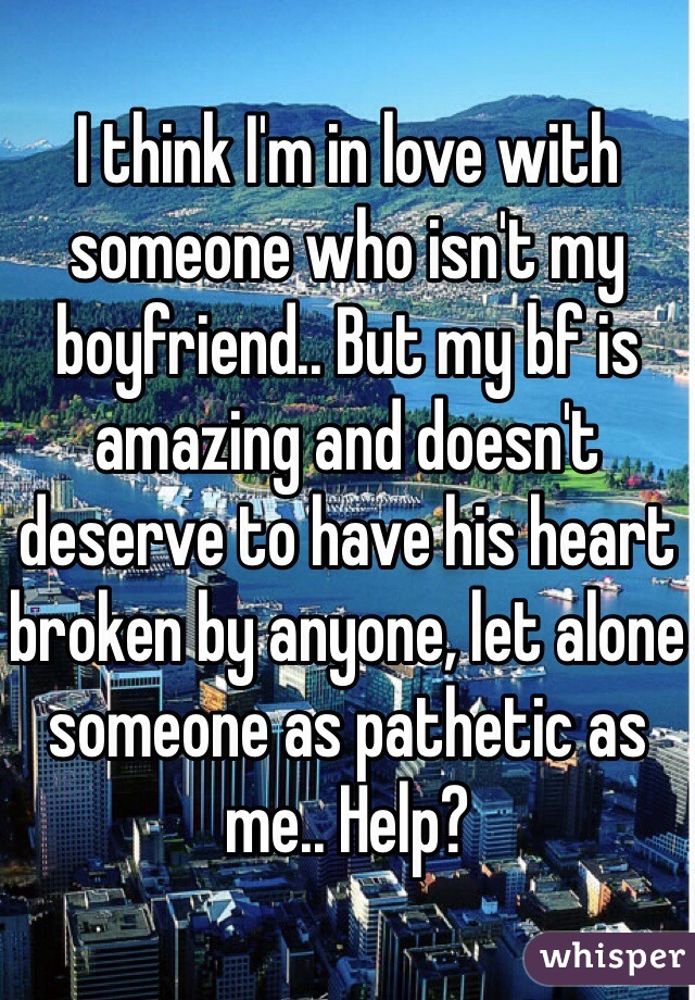 I think I'm in love with someone who isn't my boyfriend.. But my bf is amazing and doesn't deserve to have his heart broken by anyone, let alone someone as pathetic as me.. Help? 